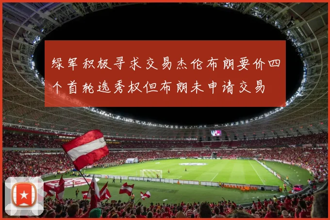 绿军积极寻求交易杰伦布朗要价四个首轮选秀权但布朗未申请交易