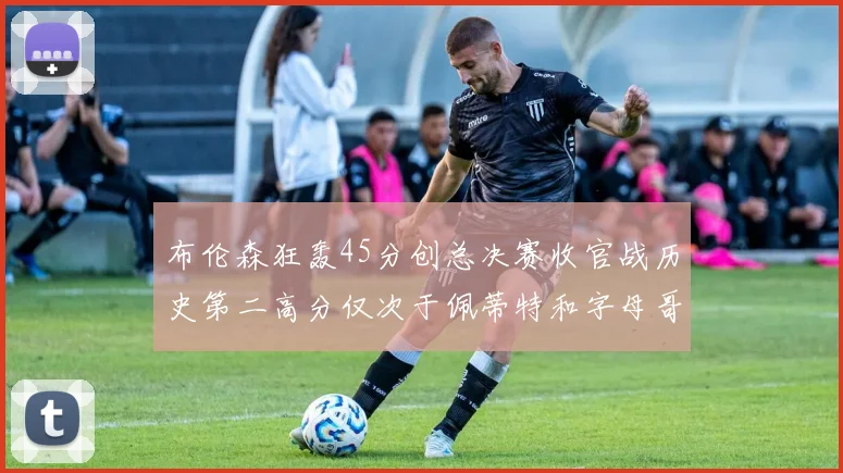 布伦森狂轰45分创总决赛收官战历史第二高分仅次于佩蒂特和字母哥