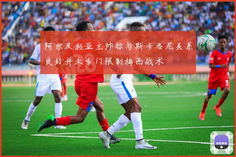 阿尔及利亚主帅称与斯卡洛尼关系良好并未专门限制梅西战术