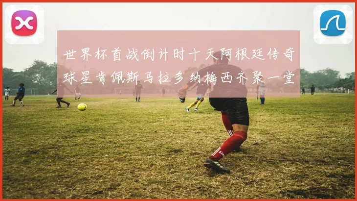 世界杯首战倒计时十天阿根廷传奇球星肯佩斯马拉多纳梅西齐聚一堂预热
