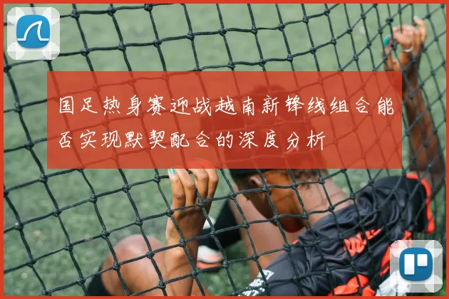 国足热身赛迎战越南新锋线组合能否实现默契配合的深度分析