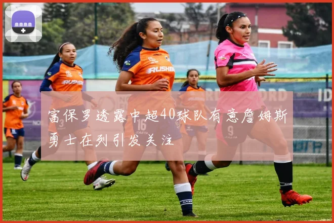 富保罗透露中超40球队有意詹姆斯勇士在列引发关注