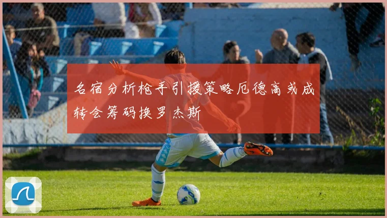 名宿分析枪手引援策略厄德高或成转会筹码换罗杰斯
