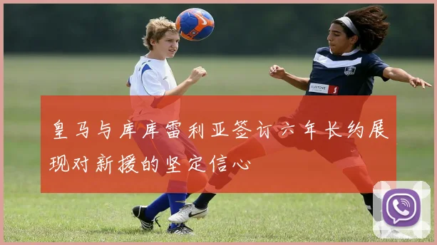 皇马与库库雷利亚签订六年长约展现对新援的坚定信心