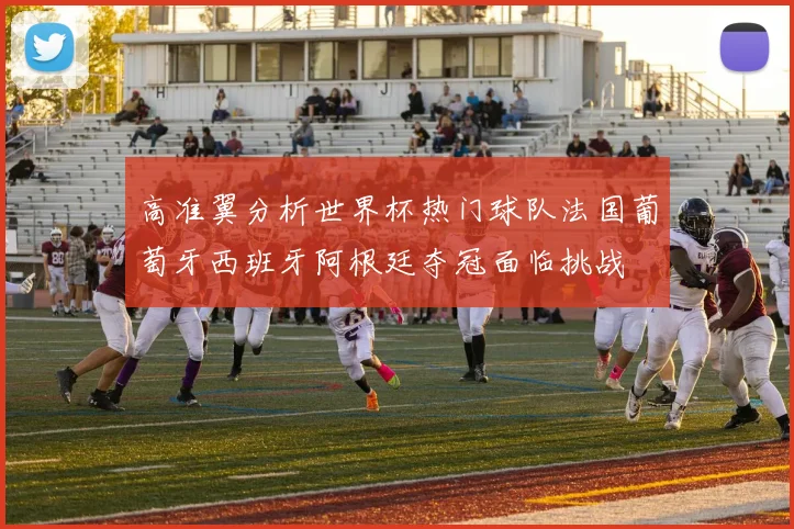 高准翼分析世界杯热门球队法国葡萄牙西班牙阿根廷夺冠面临挑战
