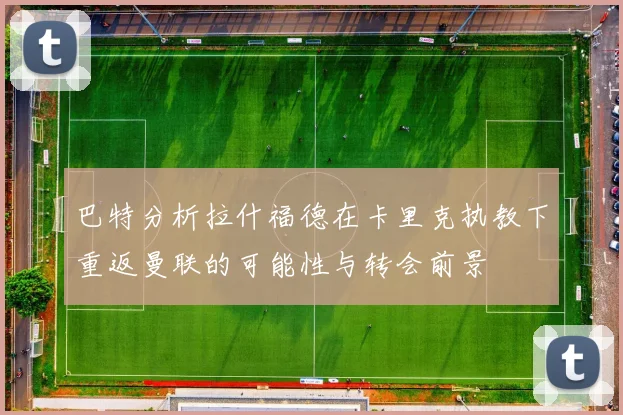 巴特分析拉什福德在卡里克执教下重返曼联的可能性与转会前景