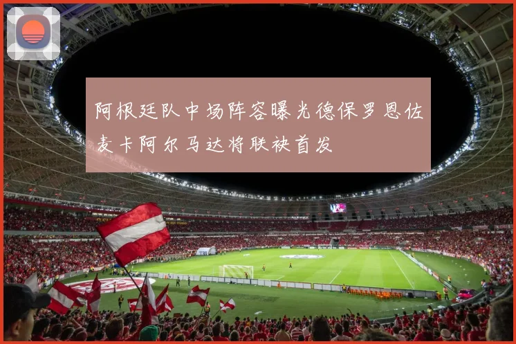 阿根廷队中场阵容曝光德保罗恩佐麦卡阿尔马达将联袂首发