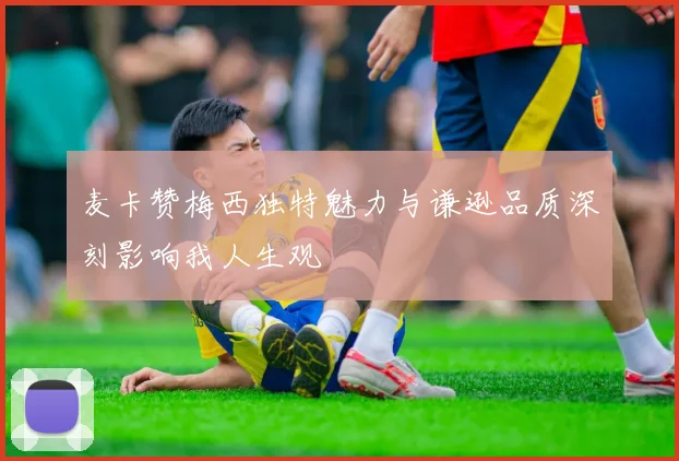 麦卡赞梅西独特魅力与谦逊品质深刻影响我人生观