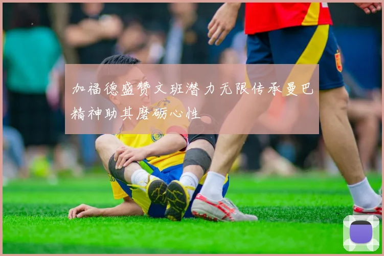 加福德盛赞文班潜力无限传承曼巴精神助其磨砺心性