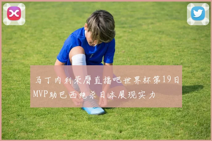 马丁内利荣膺直播吧世界杯第19日MVP助巴西绝杀日本展现实力