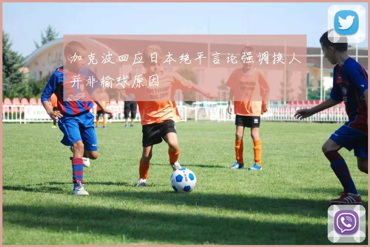 加克波回应日本绝平言论强调换人并非输球原因