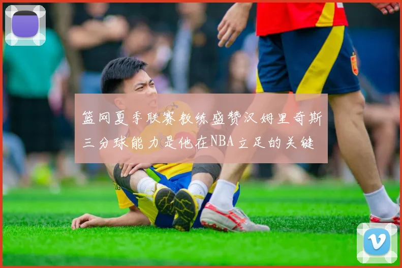 篮网夏季联赛教练盛赞汉姆里奇斯三分球能力是他在NBA立足的关键