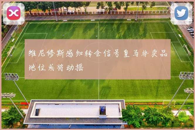 维尼修斯感知转会信号皇马非卖品地位或将动摇
