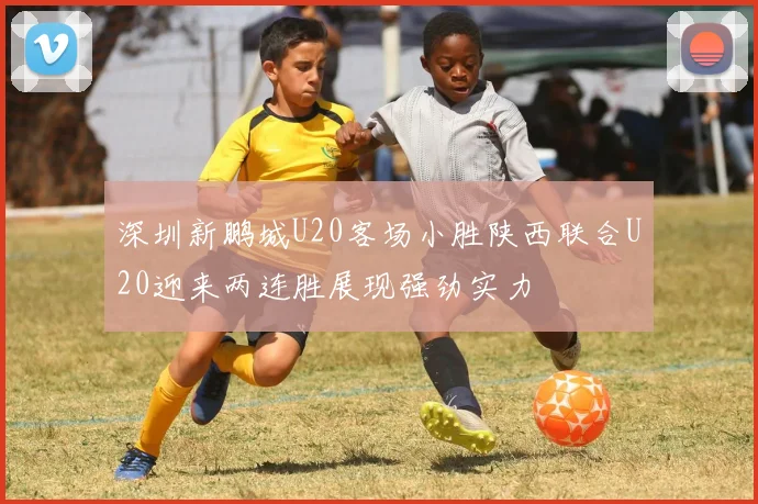 深圳新鹏城U20客场小胜陕西联合U20迎来两连胜展现强劲实力