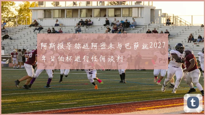 阿斯报导称迈阿密未与巴萨就2027年甘伯杯进行任何谈判