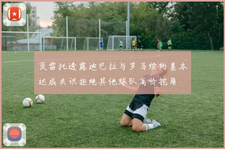 莫雷托透露迪巴拉与罗马续约基本达成共识拒绝其他球队高价挖角