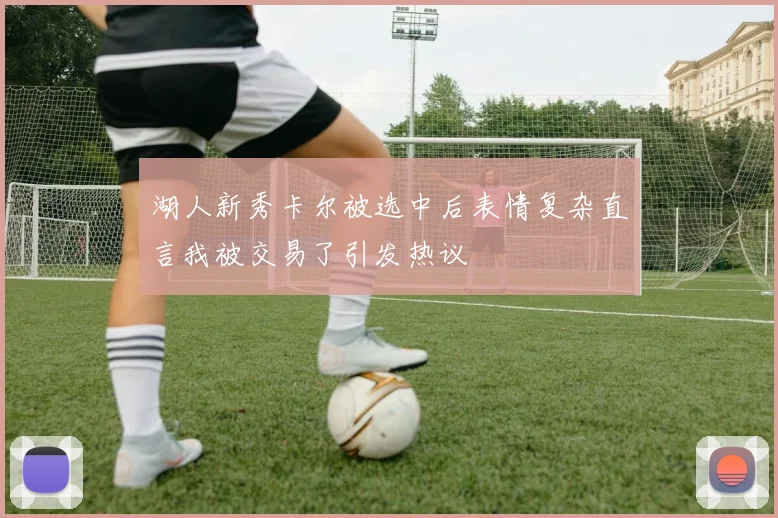 湖人新秀卡尔被选中后表情复杂直言我被交易了引发热议